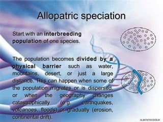 Allopatric speciation
Start with an interbreeding
population of one species.
 




The population becomes divided by a
physical barrier such as water,
mountains, desert, or just a large
distance. This can happen when some of
the population migrates or is dispersed,
or when the geography changes
catastrophically    (e.g.  earthquakes,
volcanoes, floods) or gradually (erosion,
continental drift).                         ALBIO9700/2006JK
 