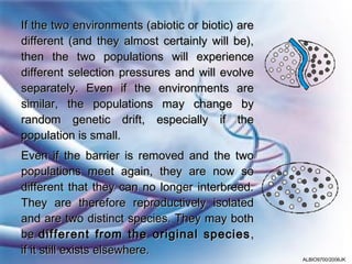 If the two environments (abiotic or biotic) are
different (and they almost certainly will be),
then the two populations will experience
different selection pressures and will evolve
separately. Even if the environments are
similar, the populations may change by
random genetic drift, especially if the
population is small.
Even if the barrier is removed and the two
populations meet again, they are now so
different that they can no longer interbreed.
They are therefore reproductively isolated
and are two distinct species. They may both
be different from the original species ,
if it still exists elsewhere.
                                                  ALBIO9700/2006JK
 