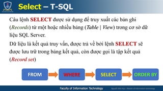 Nguyễn Mai Huy – Master of Information technology
Câu lệnh SELECT được sử dụng để truy xuất các bản ghi
(Records) từ một hoặc nhiều bảng (Table | View) trong cơ sở dữ
liệu SQL Server.
Dữ liệu là kết quả truy vấn, được trả về bởi lệnh SELECT sẽ
được lưu trữ trong bảng kết quả, còn được gọi là tập kết quả
(Record set)
Select – T-SQL
FROM WHERE SELECT ORDER BY
 