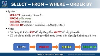 Nguyễn Mai Huy – Master of Information technology
 Syntax
SELECT column1, column2, ...
FROM table_name
WHERE condition
ORDER BY column1, column2, ... [ASC | DESC];
 Note:
+ Sử dụng từ khóa ASC để sắp tăng dần, DESC để sắp giảm dần
+ Có thể chỉ ra nhiều cột để quy định mức độ ưu tiên sắp xếp khi trùng dữ liệu
SELECT – FROM – WHERE – ORDER BY
FROM WHERE SELECT ORDER BY
 
