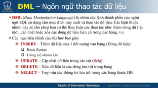 Nguyễn Mai Huy – Master of Information technology
 DML (Data Manipulation Language) là nhóm các lệnh thành phần của ngôn
ngữ SQL sử dụng cho mục đích truy xuất và thao tác dữ liệu. Các lệnh thuộc
nhóm này sẽ cho phép bạn có thể thực hiện các thao tác như: thêm dòng dữ liệu
mới, cập nhật hoặc xóa các dòng dữ liệu hiện có trong các bảng, v.v.
 Các mục tiêu chính của bài học bao gồn:
 INSERT – Thêm dữ liệu của 1 đối tượng vào bảng (Dòng dữ liệu)
 Basic Syntax
 Using a Column List
 UPDATE – Cập nhật dữ liệu trong các cột (field)
 DELETE – Xóa dữ liệu là các dòng lưu trữ trong bảng
 SELECT – Truy vấn các thông tin lưu trữ trong các bảng thuộc DB
DML – Ngôn ngữ thao tác dữ liệu
 