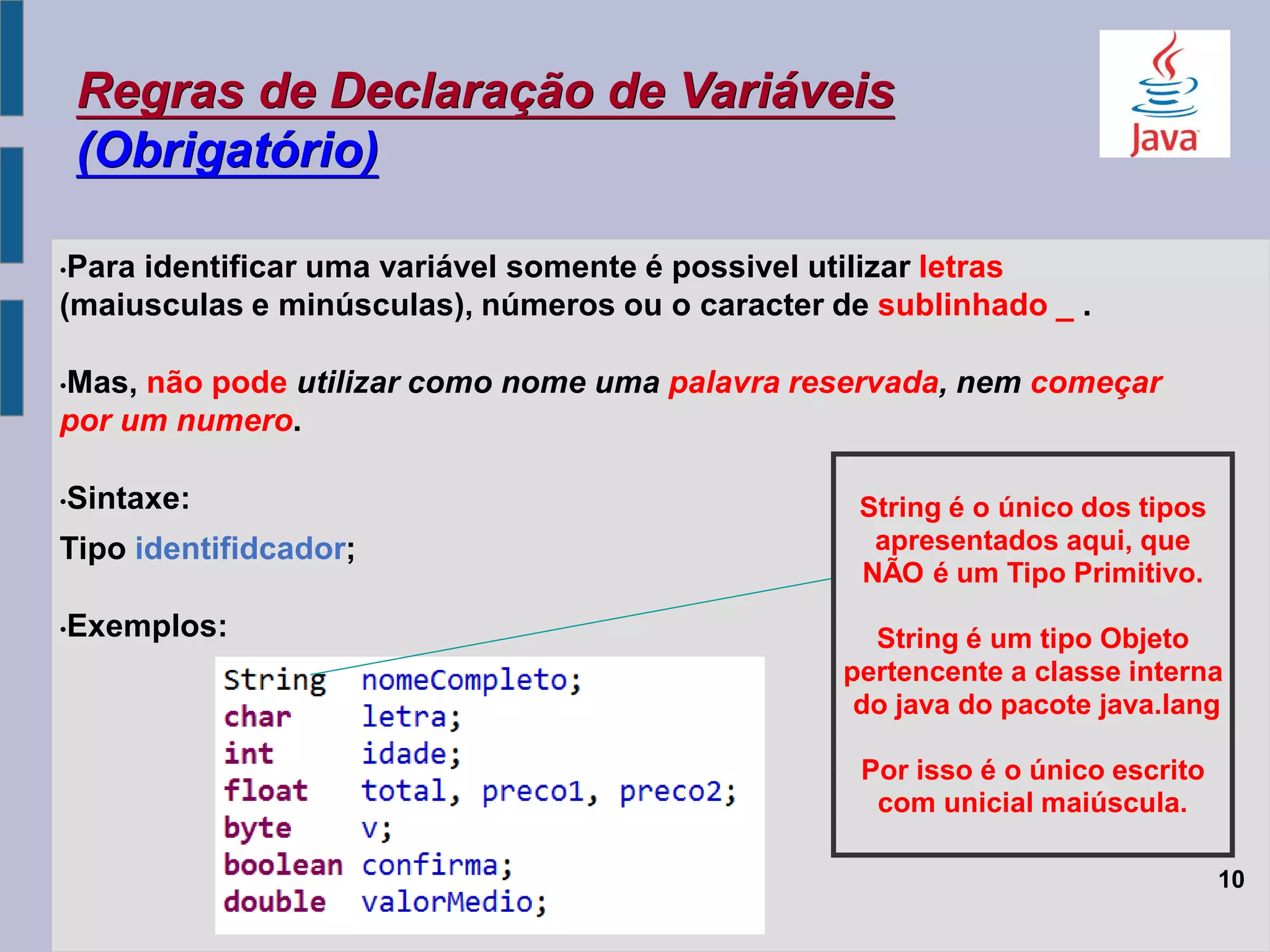 Regras de Declaração de Variáveis
(Obrigatório)
•Para identificar uma variável somente é possivel utilizar letras
(maiusculas e minúsculas), números ou o caracter de sublinhado _ .
•Mas, não pode utilizar como nome uma palavra reservada, nem começar
por um numero.
•Sintaxe:
Tipo identifidcador;
•Exemplos:
10
String é o único dos tipos
apresentados aqui, que
NÃO é um Tipo Primitivo.
String é um tipo Objeto
pertencente a classe interna
do java do pacote java.lang
Por isso é o único escrito
com unicial maiúscula.
 