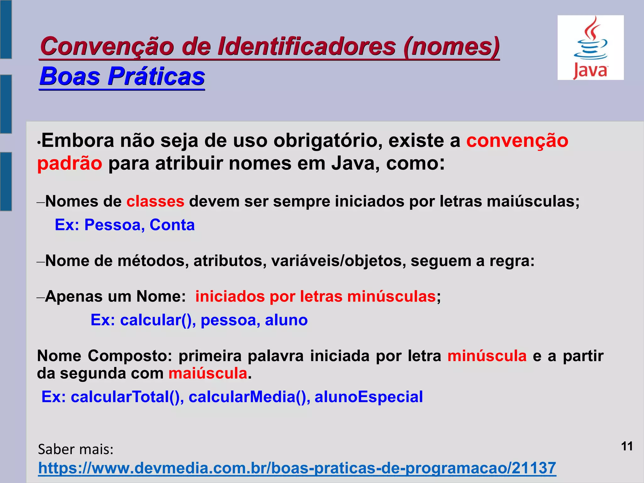 Convenção de Identificadores (nomes)
Boas Práticas
•Embora não seja de uso obrigatório, existe a convenção
padrão para atribuir nomes em Java, como:
–Nomes de classes devem ser sempre iniciados por letras maiúsculas;
Ex: Pessoa, Conta
–Nome de métodos, atributos, variáveis/objetos, seguem a regra:
–Apenas um Nome: iniciados por letras minúsculas;
Ex: calcular(), pessoa, aluno
Nome Composto: primeira palavra iniciada por letra minúscula e a partir
da segunda com maiúscula.
Ex: calcularTotal(), calcularMedia(), alunoEspecial
11
https://www.devmedia.com.br/boas-praticas-de-programacao/21137
Saber mais:
 