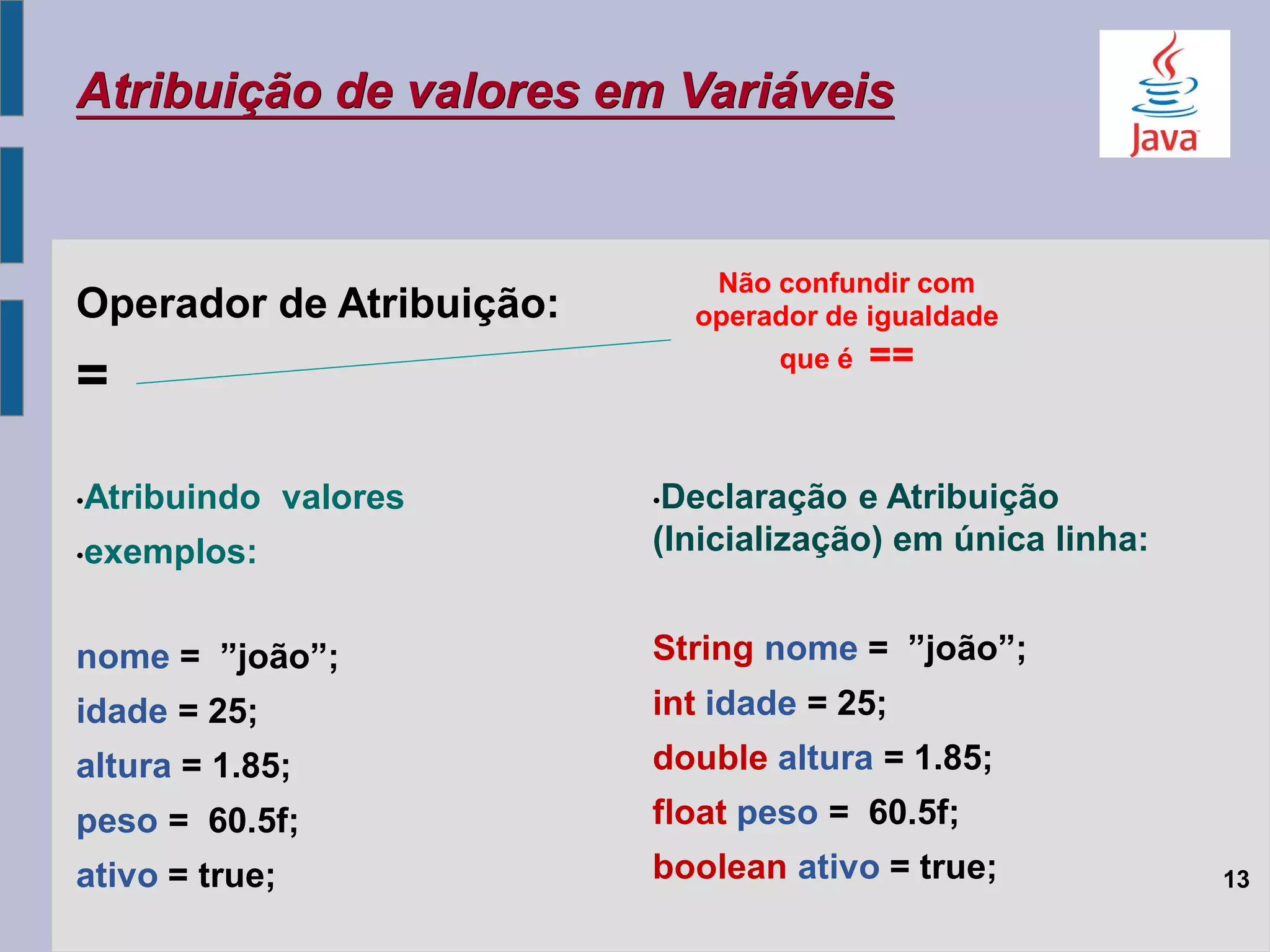 Atribuição de valores em Variáveis
Operador de Atribuição:
=
•Atribuindo valores
•exemplos:
nome = ”joão”;
idade = 25;
altura = 1.85;
peso = 60.5f;
ativo = true;
Não confundir com
operador de igualdade
que é ==
13
•Declaração e Atribuição
(Inicialização) em única linha:
String nome = ”joão”;
int idade = 25;
double altura = 1.85;
float peso = 60.5f;
boolean ativo = true;
 