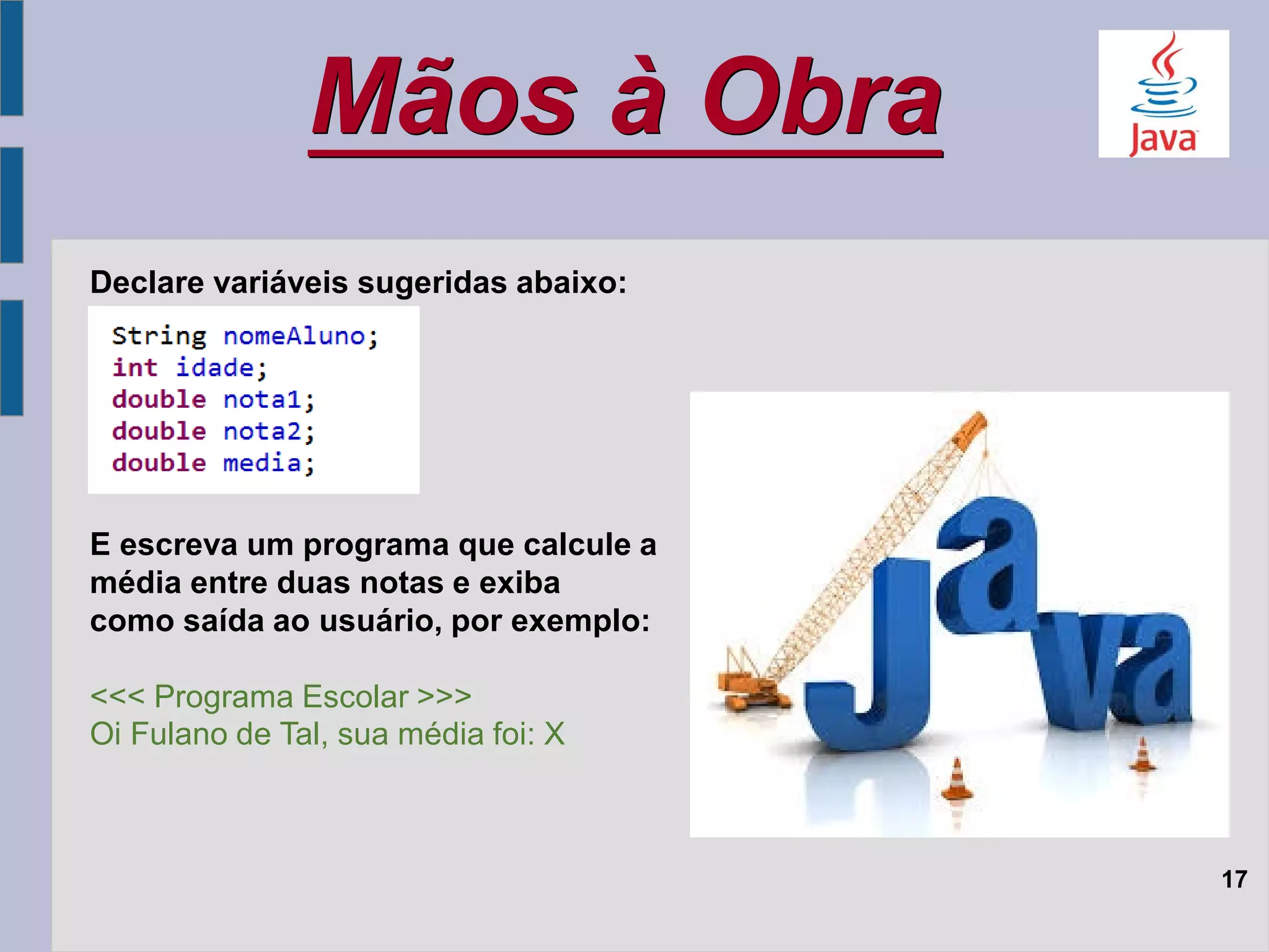 Mãos à Obra
17
Declare variáveis sugeridas abaixo:
E escreva um programa que calcule a
média entre duas notas e exiba
como saída ao usuário, por exemplo:
<<< Programa Escolar >>>
Oi Fulano de Tal, sua média foi: X
 