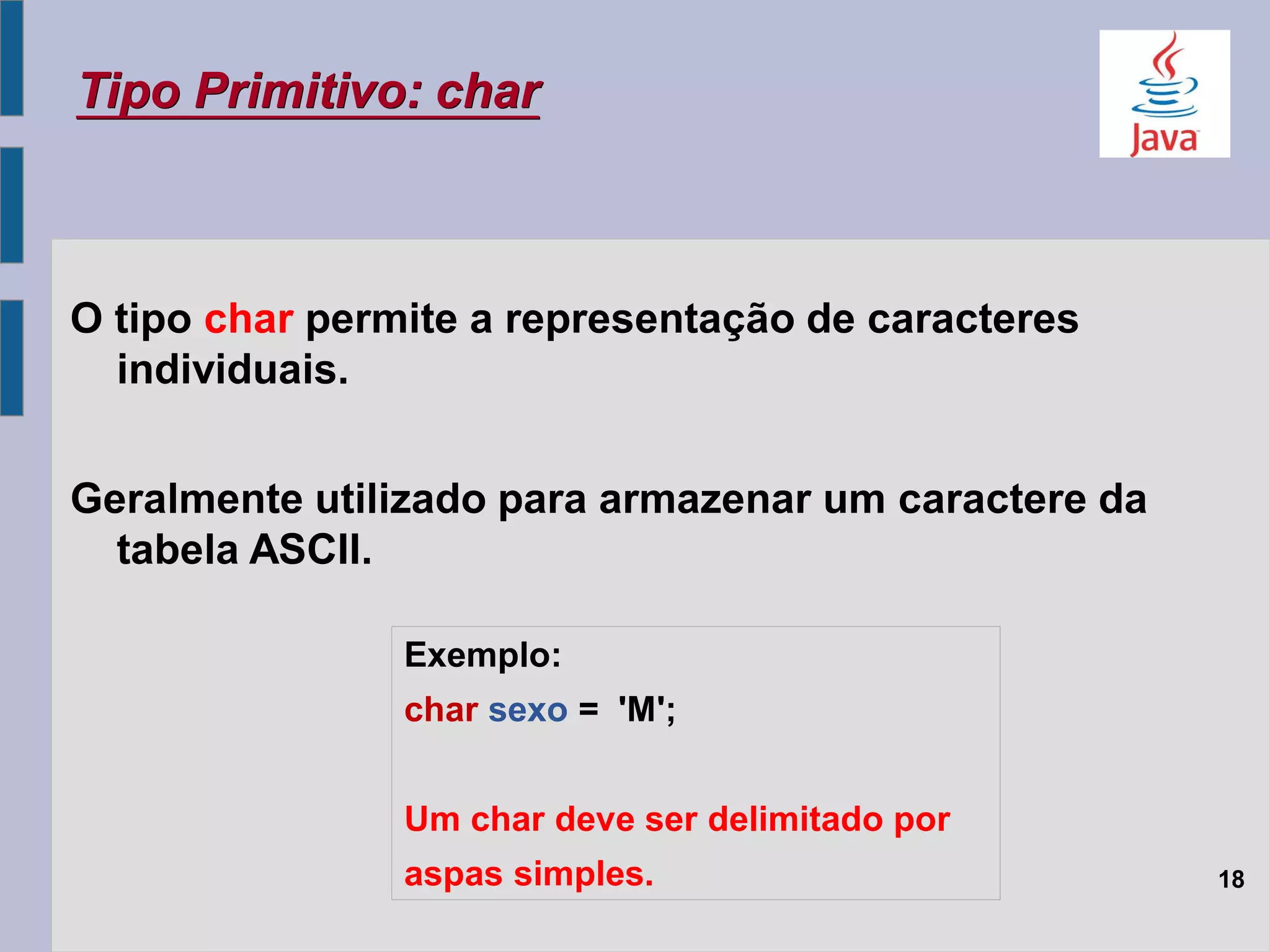 O tipo char permite a representação de caracteres
individuais.
Geralmente utilizado para armazenar um caractere da
tabela ASCII.
Tipo Primitivo: char
18
Exemplo:
char sexo = 'M';
Um char deve ser delimitado por
aspas simples.
 