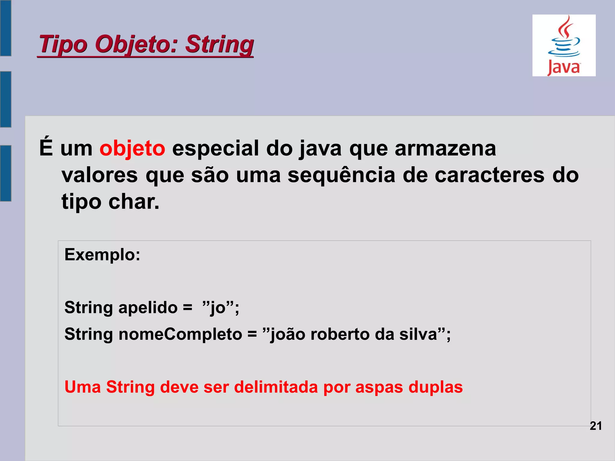 É um objeto especial do java que armazena
valores que são uma sequência de caracteres do
tipo char.
Tipo Objeto: String
21
Exemplo:
String apelido = ”jo”;
String nomeCompleto = ”joão roberto da silva”;
Uma String deve ser delimitada por aspas duplas
 