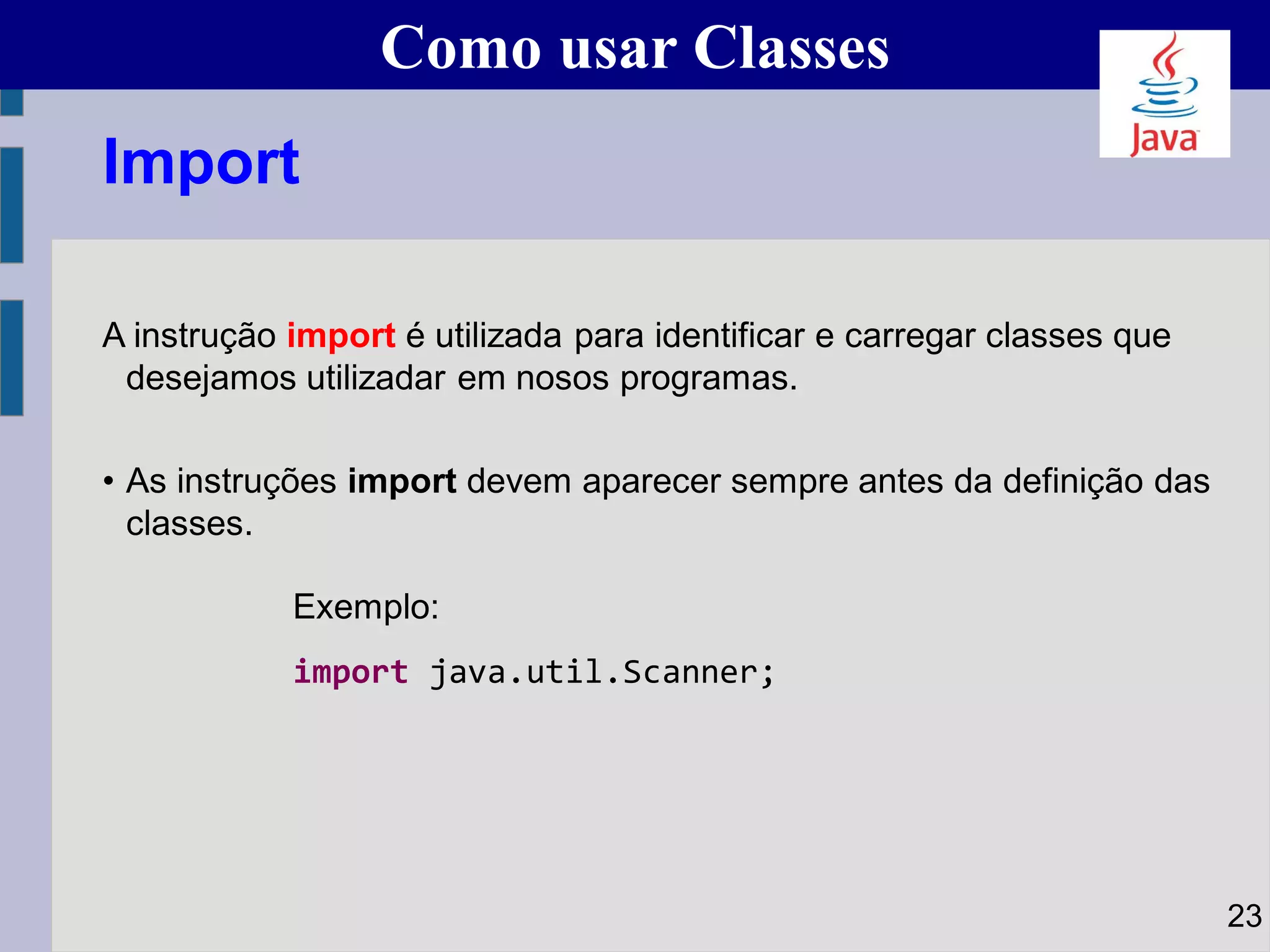 Como usar Classes
A instrução import é utilizada para identificar e carregar classes que
desejamos utilizadar em nosos programas.
• As instruções import devem aparecer sempre antes da definição das
classes.
Exemplo:
import java.util.Scanner;
23
Import
 
