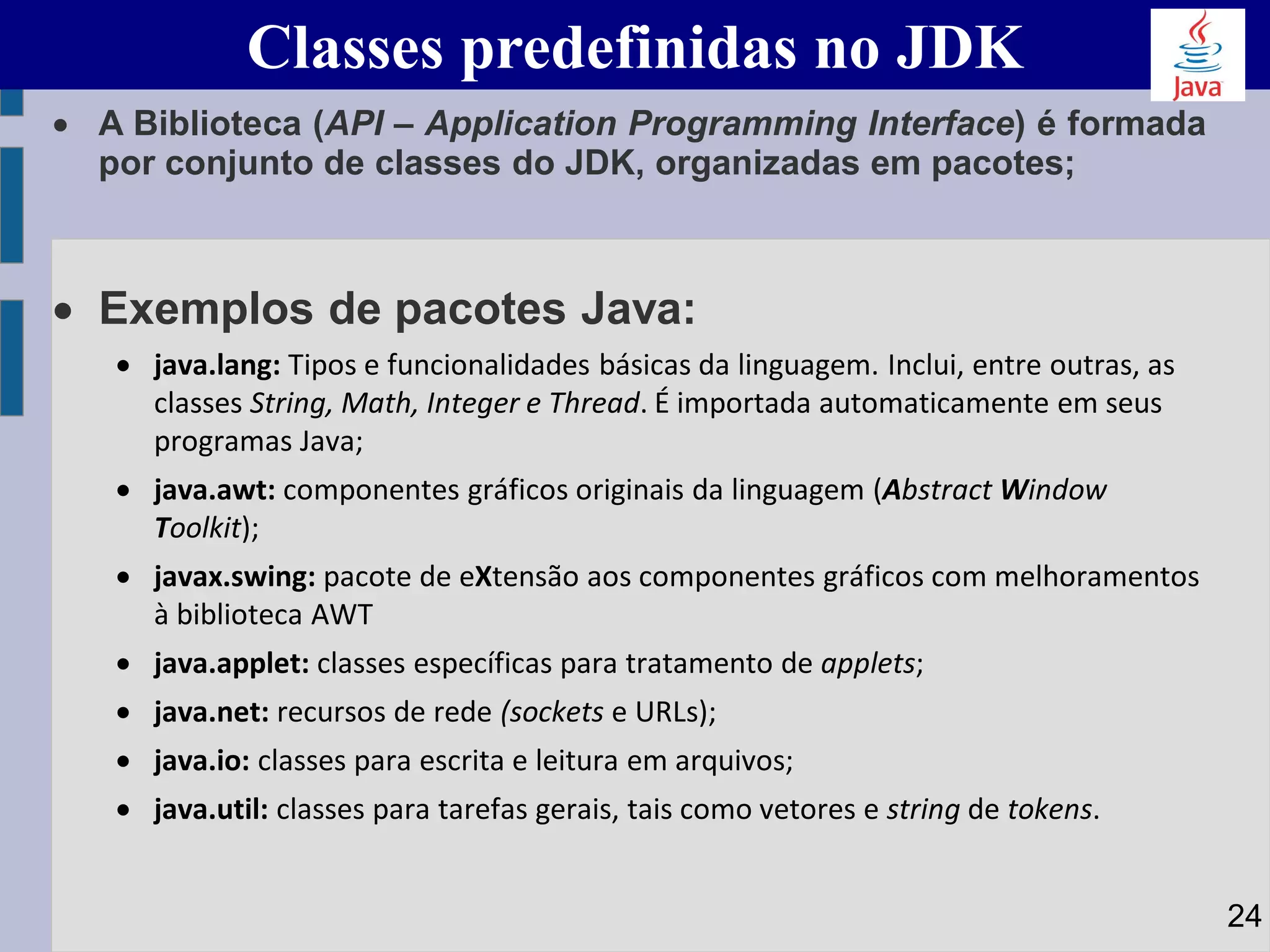 • A Biblioteca (API – Application Programming Interface) é formada
por conjunto de classes do JDK, organizadas em pacotes;
• Exemplos de pacotes Java:
• java.lang: Tipos e funcionalidades básicas da linguagem. Inclui, entre outras, as
classes String, Math, Integer e Thread. É importada automaticamente em seus
programas Java;
• java.awt: componentes gráficos originais da linguagem (Abstract Window
Toolkit);
• javax.swing: pacote de eXtensão aos componentes gráficos com melhoramentos
à biblioteca AWT
• java.applet: classes específicas para tratamento de applets;
• java.net: recursos de rede (sockets e URLs);
• java.io: classes para escrita e leitura em arquivos;
• java.util: classes para tarefas gerais, tais como vetores e string de tokens.
Classes predefinidas no JDK
24
 