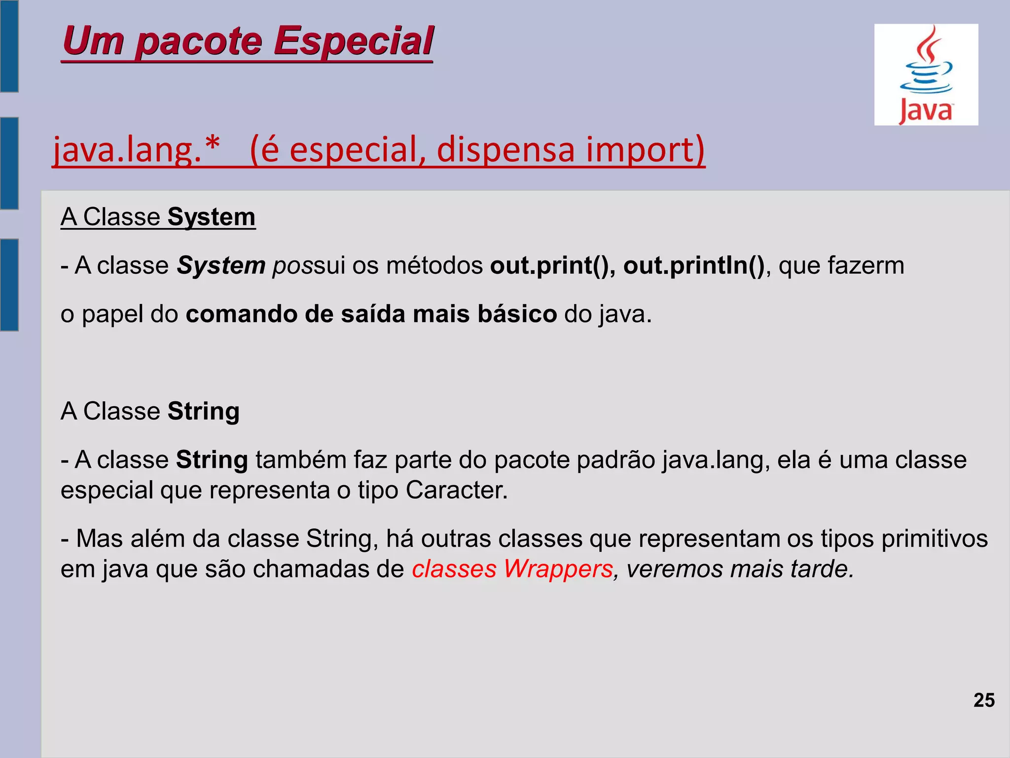 Um pacote Especial
25
A Classe System
- A classe System possui os métodos out.print(), out.println(), que fazerm
o papel do comando de saída mais básico do java.
A Classe String
- A classe String também faz parte do pacote padrão java.lang, ela é uma classe
especial que representa o tipo Caracter.
- Mas além da classe String, há outras classes que representam os tipos primitivos
em java que são chamadas de classes Wrappers, veremos mais tarde.
java.lang.* (é especial, dispensa import)
 