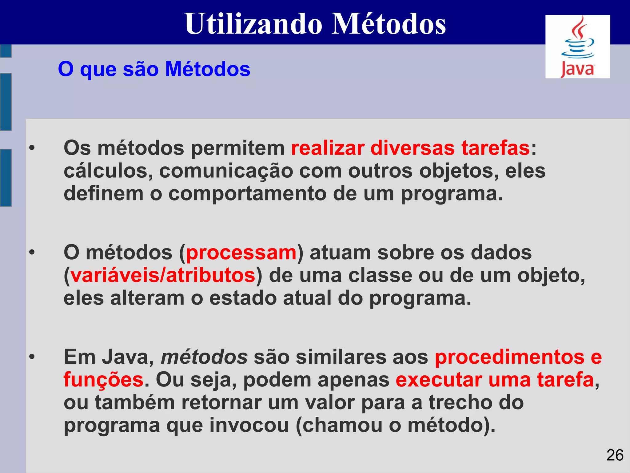 Utilizando Métodos
• Os métodos permitem realizar diversas tarefas:
cálculos, comunicação com outros objetos, eles
definem o comportamento de um programa.
• O métodos (processam) atuam sobre os dados
(variáveis/atributos) de uma classe ou de um objeto,
eles alteram o estado atual do programa.
• Em Java, métodos são similares aos procedimentos e
funções. Ou seja, podem apenas executar uma tarefa,
ou também retornar um valor para a trecho do
programa que invocou (chamou o método).
O que são Métodos
26
 