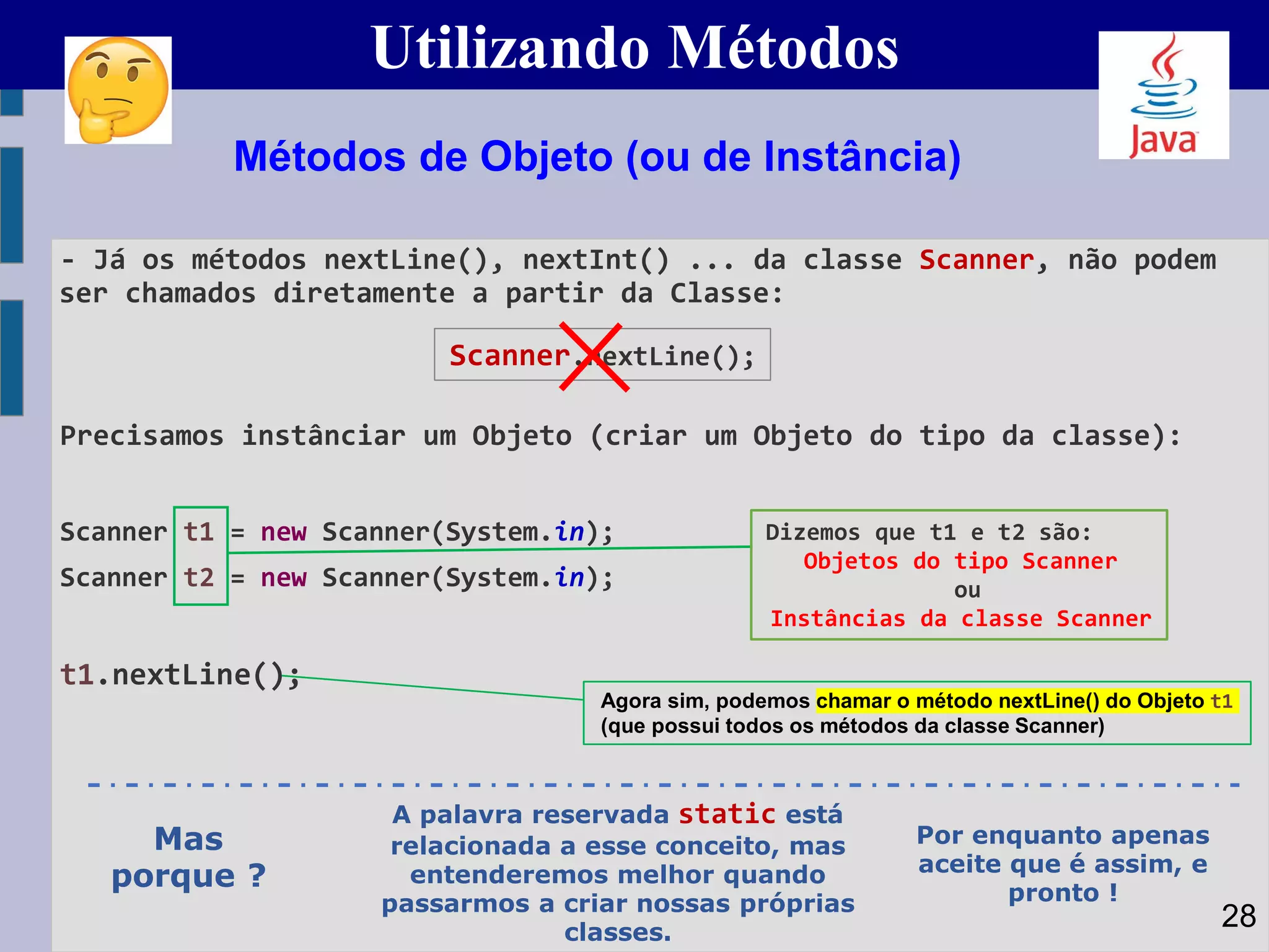 Utilizando Métodos
- Já os métodos nextLine(), nextInt() ... da classe Scanner, não podem
ser chamados diretamente a partir da Classe:
Precisamos instânciar um Objeto (criar um Objeto do tipo da classe):
Scanner t1 = new Scanner(System.in);
Scanner t2 = new Scanner(System.in);
t1.nextLine();
Métodos de Objeto (ou de Instância)
Dizemos que t1 e t2 são:
Objetos do tipo Scanner
ou
Instâncias da classe Scanner
28
Agora sim, podemos chamar o método nextLine() do Objeto t1
(que possui todos os métodos da classe Scanner)
Scanner.nextLine();
Mas
porque ?
A palavra reservada static está
relacionada a esse conceito, mas
entenderemos melhor quando
passarmos a criar nossas próprias
classes.
Por enquanto apenas
aceite que é assim, e
pronto !
 