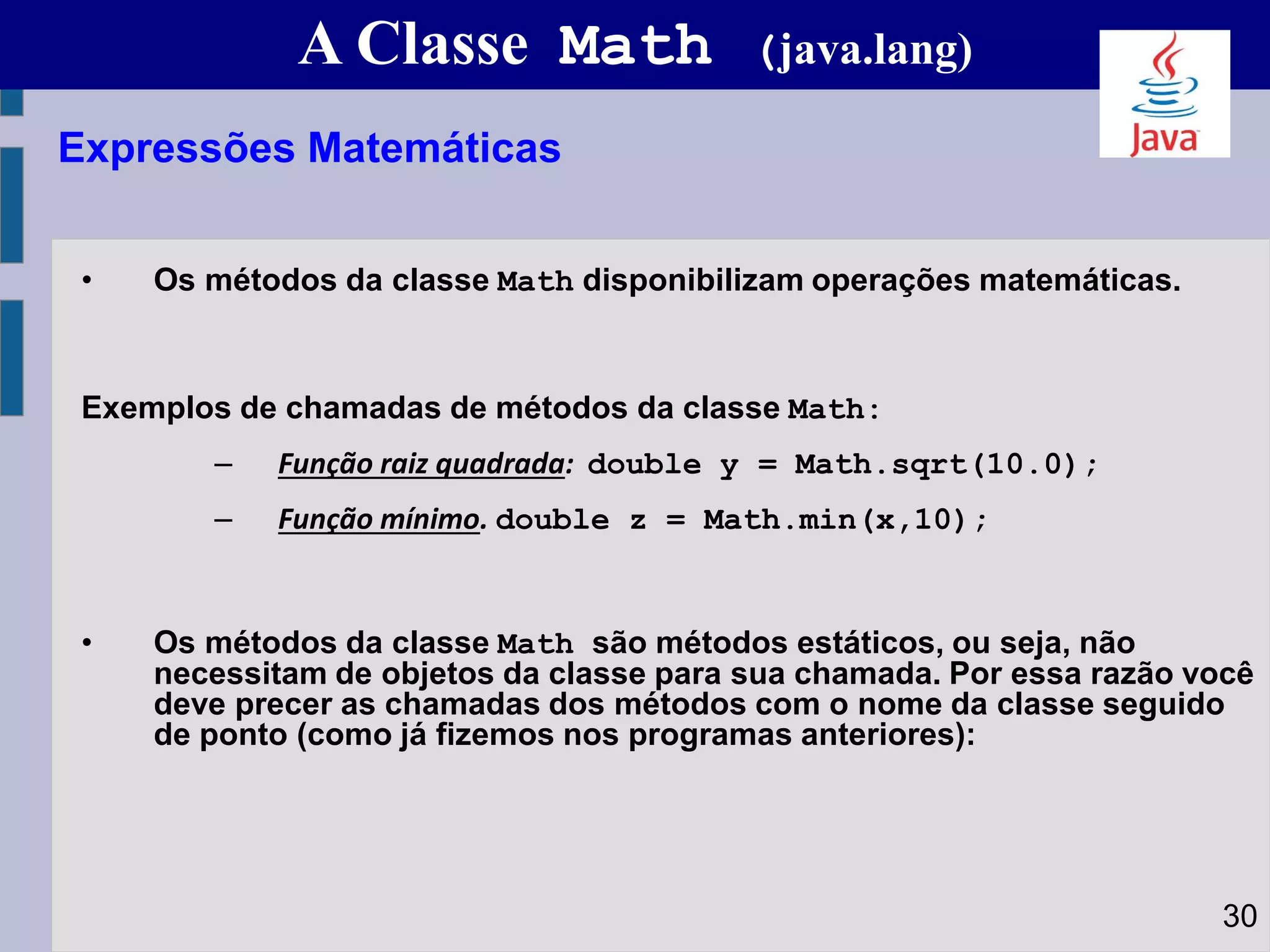 A Classe Math (java.lang)
• Os métodos da classe Math disponibilizam operações matemáticas.
Exemplos de chamadas de métodos da classe Math:
– Função raiz quadrada: double y = Math.sqrt(10.0);
– Função mínimo. double z = Math.min(x,10);
• Os métodos da classe Math são métodos estáticos, ou seja, não
necessitam de objetos da classe para sua chamada. Por essa razão você
deve precer as chamadas dos métodos com o nome da classe seguido
de ponto (como já fizemos nos programas anteriores):
Expressões Matemáticas
30
 