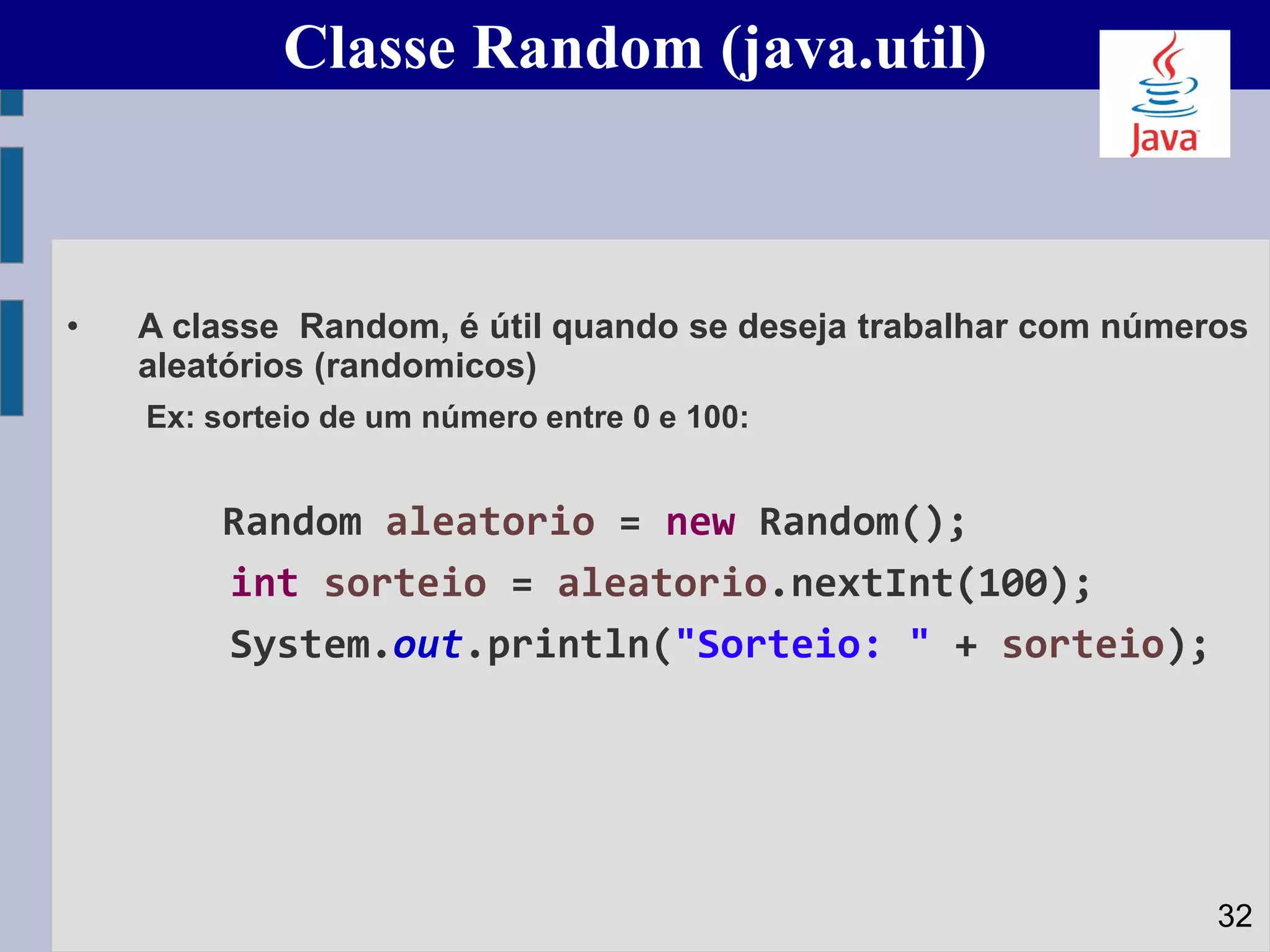 Classe Random (java.util)
• A classe Random, é útil quando se deseja trabalhar com números
aleatórios (randomicos)
Ex: sorteio de um número entre 0 e 100:
Random aleatorio = new Random();
int sorteio = aleatorio.nextInt(100);
System.out.println("Sorteio: " + sorteio);
32
 