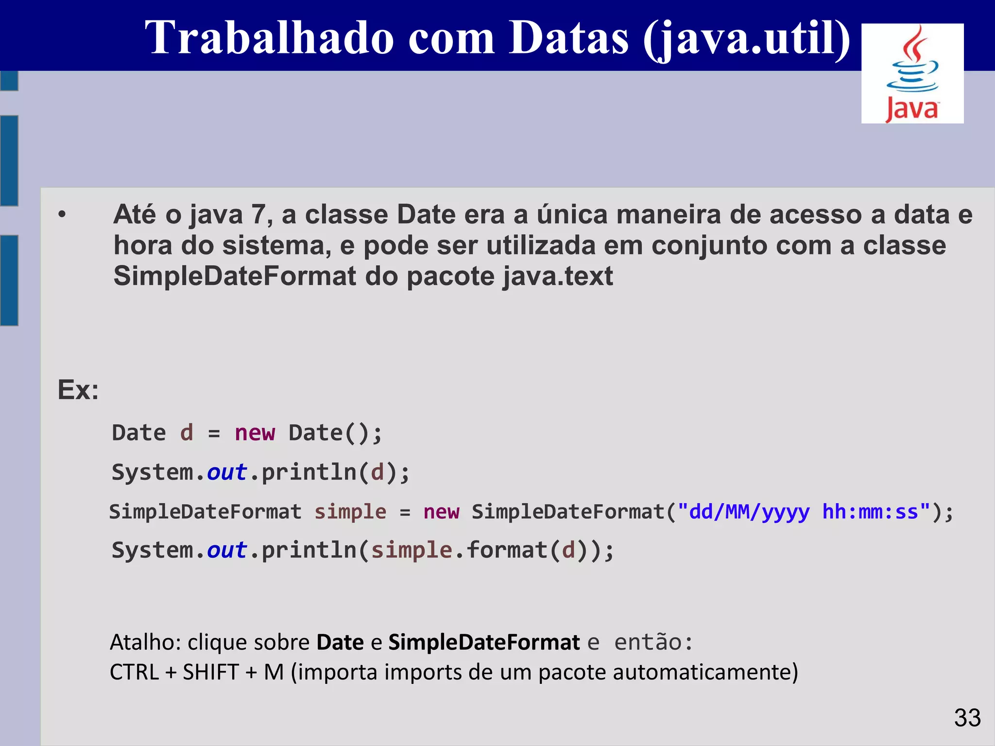 Trabalhado com Datas (java.util)
• Até o java 7, a classe Date era a única maneira de acesso a data e
hora do sistema, e pode ser utilizada em conjunto com a classe
SimpleDateFormat do pacote java.text
Ex:
Date d = new Date();
System.out.println(d);
SimpleDateFormat simple = new SimpleDateFormat("dd/MM/yyyy hh:mm:ss");
System.out.println(simple.format(d));
33
Atalho: clique sobre Date e SimpleDateFormat e então:
CTRL + SHIFT + M (importa imports de um pacote automaticamente)
 