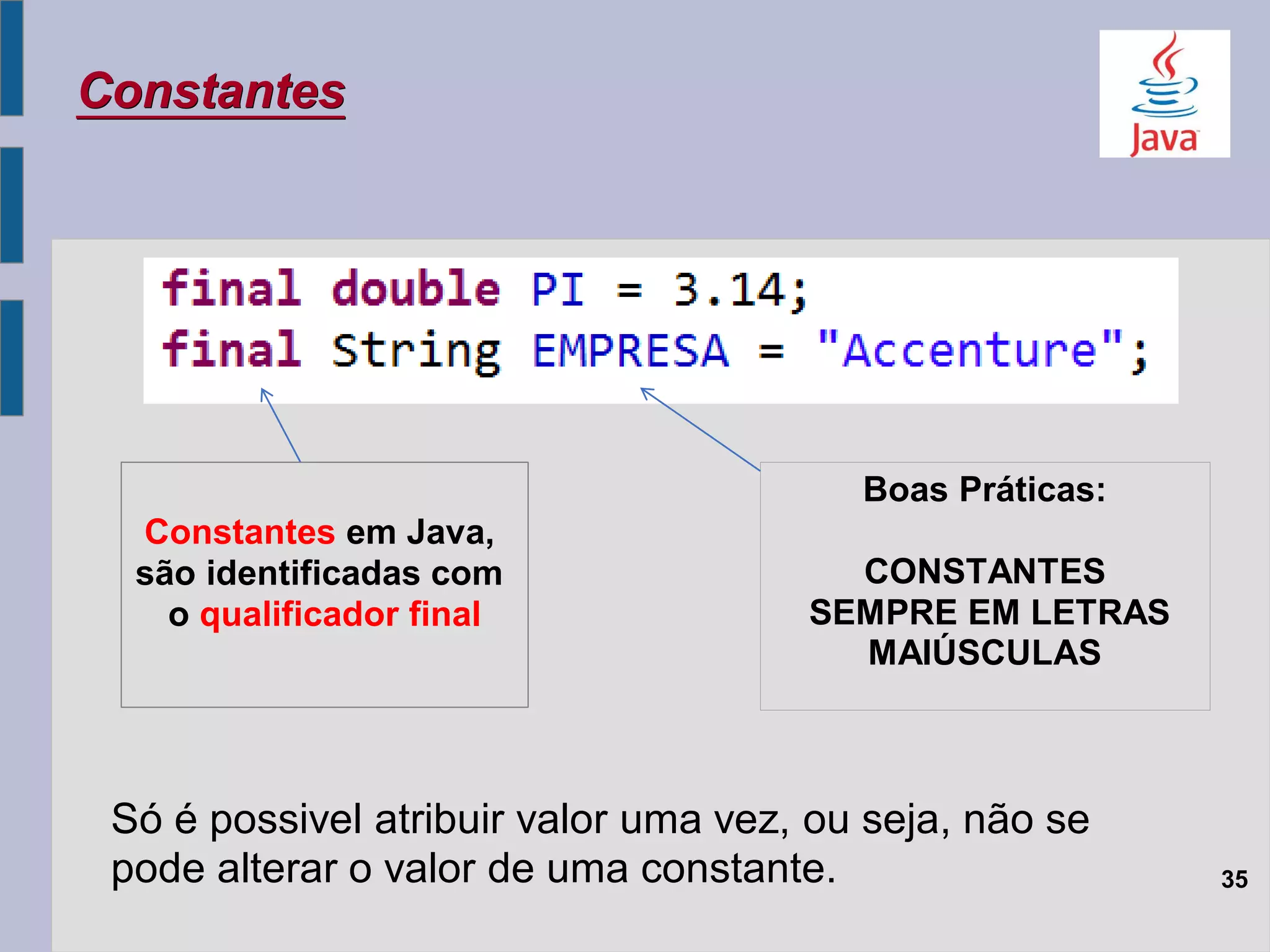 35
Constantes
Boas Práticas:
CONSTANTES
SEMPRE EM LETRAS
MAIÚSCULAS
Constantes em Java,
são identificadas com
o qualificador final
Só é possivel atribuir valor uma vez, ou seja, não se
pode alterar o valor de uma constante.
 