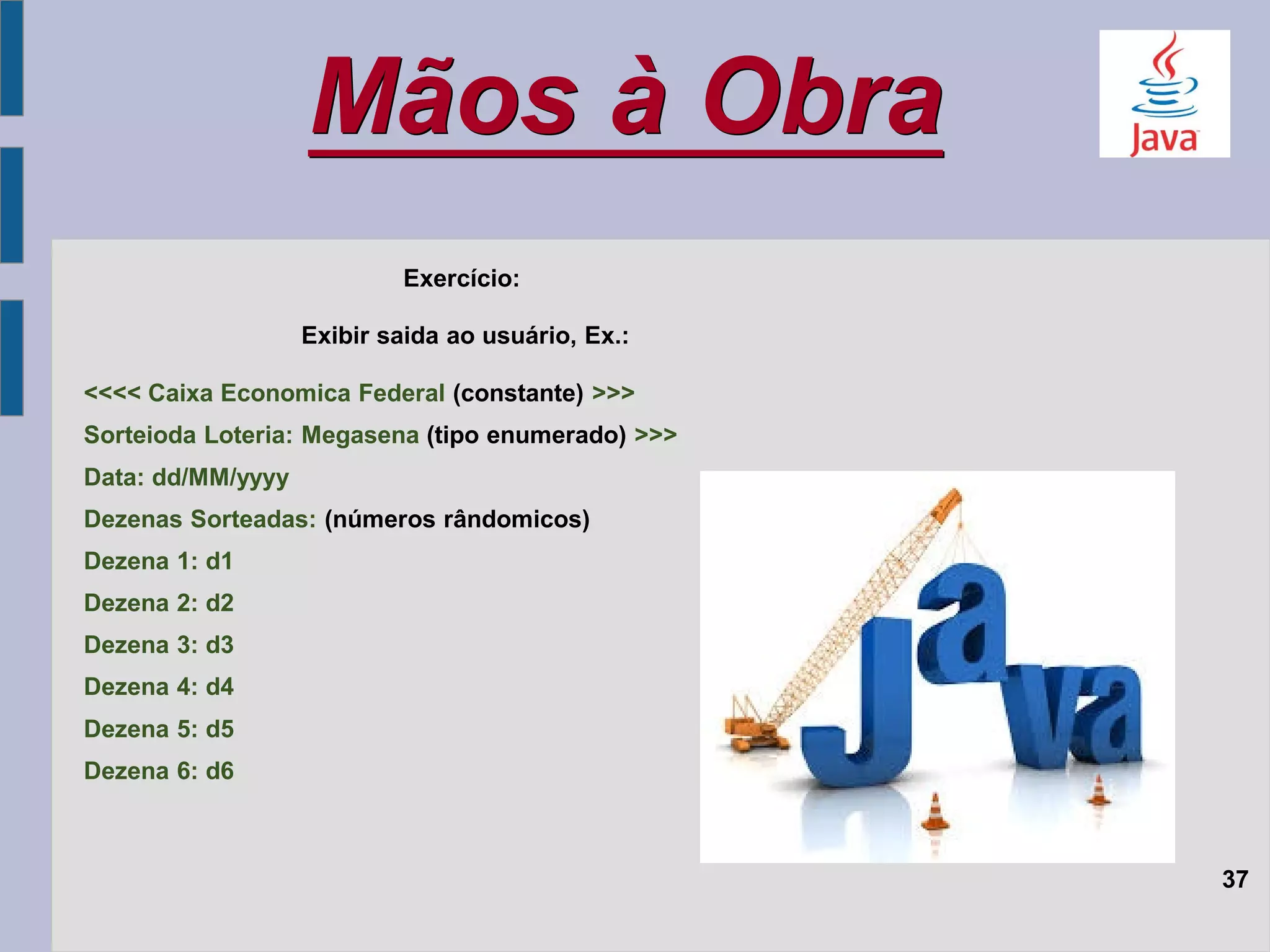 Mãos à Obra
37
Exercício:
Exibir saida ao usuário, Ex.:
<<<< Caixa Economica Federal (constante) >>>
Sorteioda Loteria: Megasena (tipo enumerado) >>>
Data: dd/MM/yyyy
Dezenas Sorteadas: (números rândomicos)
Dezena 1: d1
Dezena 2: d2
Dezena 3: d3
Dezena 4: d4
Dezena 5: d5
Dezena 6: d6
 