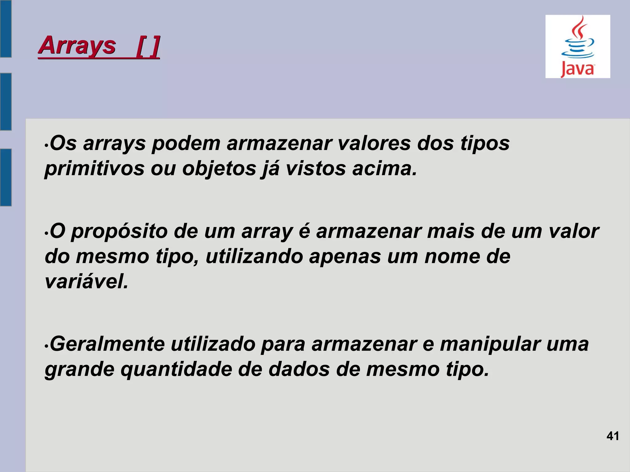 Arrays [ ]
•Os arrays podem armazenar valores dos tipos
primitivos ou objetos já vistos acima.
•O propósito de um array é armazenar mais de um valor
do mesmo tipo, utilizando apenas um nome de
variável.
•Geralmente utilizado para armazenar e manipular uma
grande quantidade de dados de mesmo tipo.
41
 