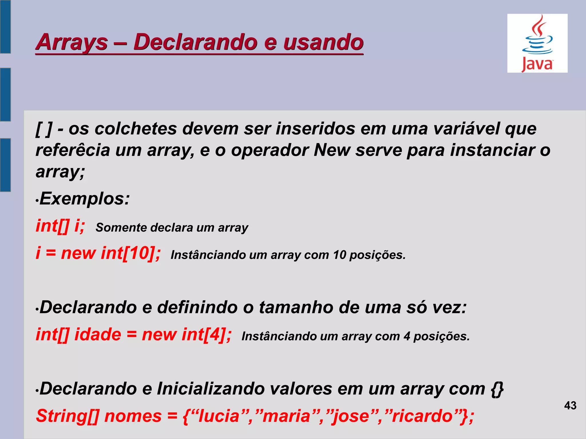 Arrays – Declarando e usando
[ ] - os colchetes devem ser inseridos em uma variável que
referêcia um array, e o operador New serve para instanciar o
array;
•Exemplos:
int[] i; Somente declara um array
i = new int[10]; Instânciando um array com 10 posições.
•Declarando e definindo o tamanho de uma só vez:
int[] idade = new int[4]; Instânciando um array com 4 posições.
•Declarando e Inicializando valores em um array com {}
String[] nomes = {“lucia”,”maria”,”jose”,”ricardo”};
43
 