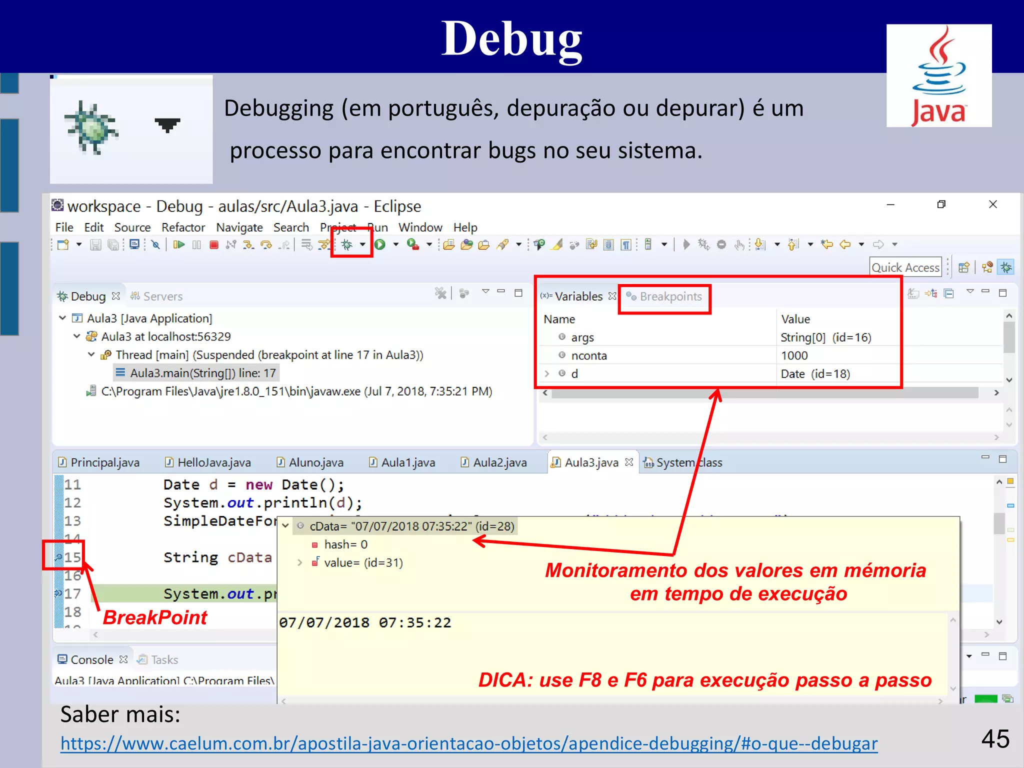 Debug
45https://www.caelum.com.br/apostila-java-orientacao-objetos/apendice-debugging/#o-que--debugar
Saber mais:
Monitoramento dos valores em mémoria
em tempo de execução
BreakPoint
Debugging (em português, depuração ou depurar) é um
processo para encontrar bugs no seu sistema.
DICA: use F8 e F6 para execução passo a passo
 