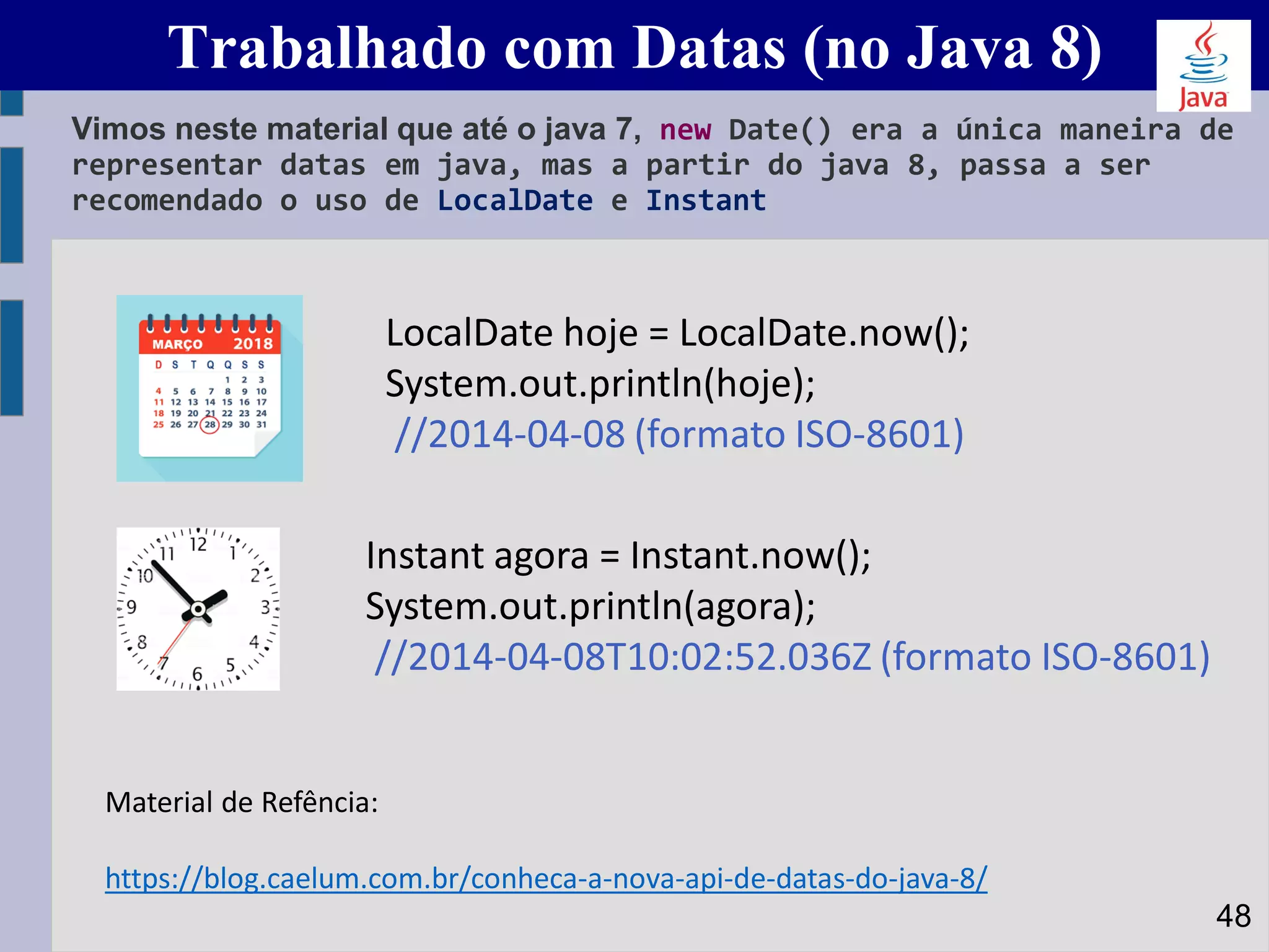 Trabalhado com Datas (no Java 8)
Vimos neste material que até o java 7, new Date() era a única maneira de
representar datas em java, mas a partir do java 8, passa a ser
recomendado o uso de LocalDate e Instant
48
LocalDate hoje = LocalDate.now();
System.out.println(hoje);
//2014-04-08 (formato ISO-8601)
Instant agora = Instant.now();
System.out.println(agora);
//2014-04-08T10:02:52.036Z (formato ISO-8601)
Material de Refência:
https://blog.caelum.com.br/conheca-a-nova-api-de-datas-do-java-8/
 