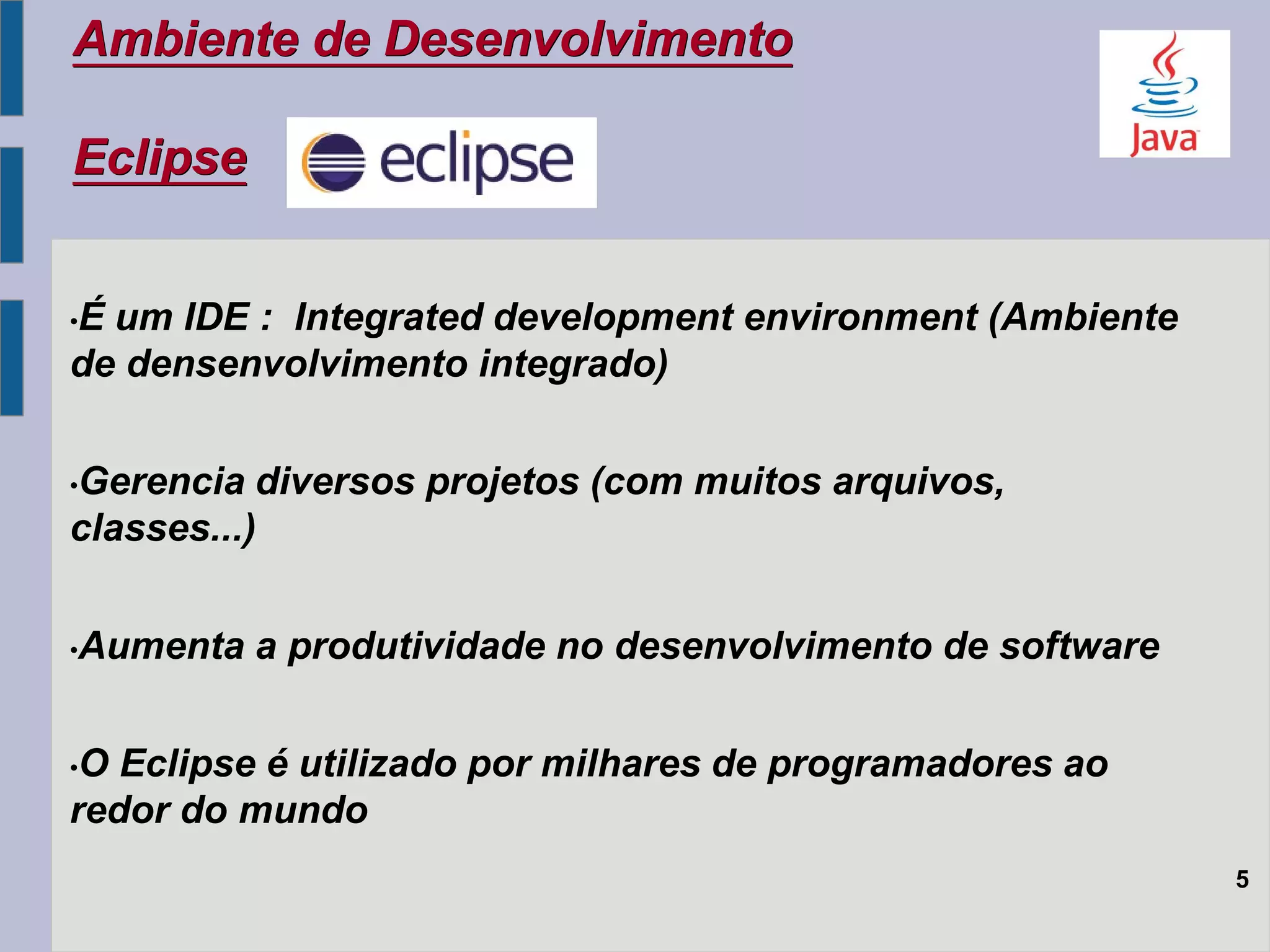 Ambiente de Desenvolvimento
Eclipse
5
•É um IDE : Integrated development environment (Ambiente
de densenvolvimento integrado)
•Gerencia diversos projetos (com muitos arquivos,
classes...)
•Aumenta a produtividade no desenvolvimento de software
•O Eclipse é utilizado por milhares de programadores ao
redor do mundo
 