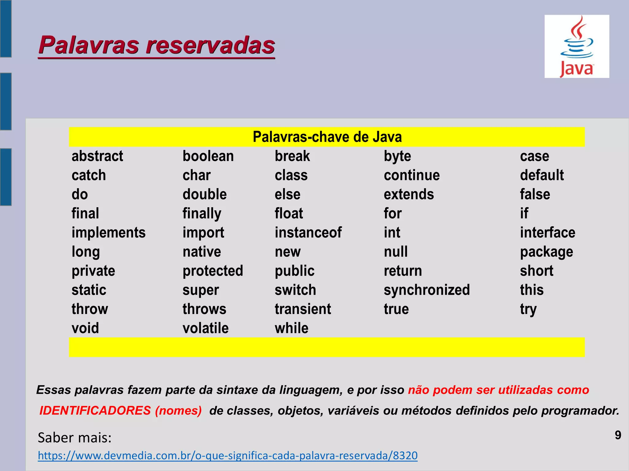 Palavras reservadas
Essas palavras fazem parte da sintaxe da linguagem, e por isso não podem ser utilizadas como
IDENTIFICADORES (nomes) de classes, objetos, variáveis ou métodos definidos pelo programador.
9
https://www.devmedia.com.br/o-que-significa-cada-palavra-reservada/8320
Saber mais:
abstract boolean break byte case
catch char class continue default
do double else extends false
final finally float for if
implements import instanceof int interface
long native new null package
private protected public return short
static super switch synchronized this
throw throws transient true try
void volatile while
Palavras-chave de Java
 