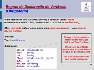 Regras de Declaração de Variáveis
(Obrigatório)
•Para identificar uma variável somente é possivel utilizar letras
(maiusculas e minúsculas), números ou o caracter de sublinhado _ .
•Mas, não pode utilizar como nome uma palavra reservada, nem começar
por um numero.
•Sintaxe:
Tipo identifidcador;
•Exemplos:
10
String é o único dos tipos
apresentados aqui, que
NÃO é um Tipo Primitivo.
String é um tipo Objeto
pertencente a classe interna
do java do pacote java.lang
Por isso é o único escrito
com unicial maiúscula.
 