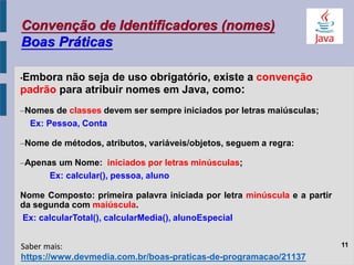 Convenção de Identificadores (nomes)
Boas Práticas
•Embora não seja de uso obrigatório, existe a convenção
padrão para atribuir nomes em Java, como:
–Nomes de classes devem ser sempre iniciados por letras maiúsculas;
Ex: Pessoa, Conta
–Nome de métodos, atributos, variáveis/objetos, seguem a regra:
–Apenas um Nome: iniciados por letras minúsculas;
Ex: calcular(), pessoa, aluno
Nome Composto: primeira palavra iniciada por letra minúscula e a partir
da segunda com maiúscula.
Ex: calcularTotal(), calcularMedia(), alunoEspecial
11
https://www.devmedia.com.br/boas-praticas-de-programacao/21137
Saber mais:
 