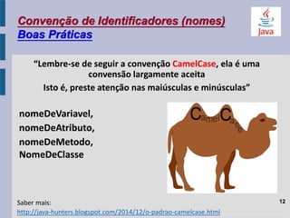 Convenção de Identificadores (nomes)
Boas Práticas
“Lembre-se de seguir a convenção CamelCase, ela é uma
convensão largamente aceita
Isto é, preste atenção nas maiúsculas e minúsculas”
nomeDeVariavel,
nomeDeAtributo,
nomeDeMetodo,
NomeDeClasse
12
http://java-hunters.blogspot.com/2014/12/o-padrao-camelcase.html
Saber mais:
 