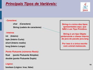 –Caractere:
char (Caractere)
String (cadeia de caracteres)
–Inteiros
int (Inteiro)
byte (Inteiro Curto)
short (Inteiro medio)
long (Inteiro Longo)
Ponto Flutuante (números Reais):
float (ponto Flutuante Simples)
double (ponto Flutuante Duplo)
Lógico:
boolean (Lógico: true, false)
Principais Tipos de Variáveis:
String é o único dos tipos
apresentados aqui, que
NÃO é um Tipo Primitivo.
String é um tipo Objeto
pertencente a classe interna
do java do pacote java.lang
Por isso é o único escrito
com unicial maiúscula.
14
 