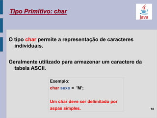 O tipo char permite a representação de caracteres
individuais.
Geralmente utilizado para armazenar um caractere da
tabela ASCII.
Tipo Primitivo: char
18
Exemplo:
char sexo = 'M';
Um char deve ser delimitado por
aspas simples.
 