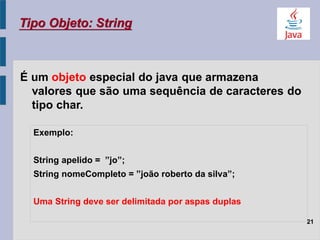 É um objeto especial do java que armazena
valores que são uma sequência de caracteres do
tipo char.
Tipo Objeto: String
21
Exemplo:
String apelido = ”jo”;
String nomeCompleto = ”joão roberto da silva”;
Uma String deve ser delimitada por aspas duplas
 
