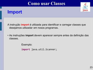 Como usar Classes
A instrução import é utilizada para identificar e carregar classes que
desejamos utilizadar em nosos programas.
• As instruções import devem aparecer sempre antes da definição das
classes.
Exemplo:
import java.util.Scanner;
23
Import
 