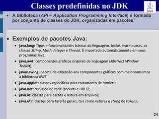 • A Biblioteca (API – Application Programming Interface) é formada
por conjunto de classes do JDK, organizadas em pacotes;
• Exemplos de pacotes Java:
• java.lang: Tipos e funcionalidades básicas da linguagem. Inclui, entre outras, as
classes String, Math, Integer e Thread. É importada automaticamente em seus
programas Java;
• java.awt: componentes gráficos originais da linguagem (Abstract Window
Toolkit);
• javax.swing: pacote de eXtensão aos componentes gráficos com melhoramentos
à biblioteca AWT
• java.applet: classes específicas para tratamento de applets;
• java.net: recursos de rede (sockets e URLs);
• java.io: classes para escrita e leitura em arquivos;
• java.util: classes para tarefas gerais, tais como vetores e string de tokens.
Classes predefinidas no JDK
24
 