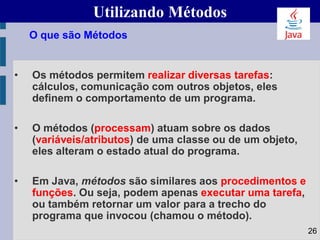 Utilizando Métodos
• Os métodos permitem realizar diversas tarefas:
cálculos, comunicação com outros objetos, eles
definem o comportamento de um programa.
• O métodos (processam) atuam sobre os dados
(variáveis/atributos) de uma classe ou de um objeto,
eles alteram o estado atual do programa.
• Em Java, métodos são similares aos procedimentos e
funções. Ou seja, podem apenas executar uma tarefa,
ou também retornar um valor para a trecho do
programa que invocou (chamou o método).
O que são Métodos
26
 