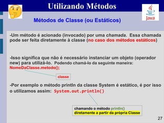 Utilizando Métodos
-Um método é acionado (invocado) por uma chamada. Essa chamada
pode ser feita diretamente à classe (no caso dos métodos estáticos)
-Isso significa que não é necessário instanciar um objeto (operador
new) para utilizá-lo. Podendo chamá-lo da seguinte maneira:
NomeDaClasse.metodo();
-Por exemplo o método println da classe System é estático, é por isso
o utilizamos assim: System.out.println()
Métodos de Classe (ou Estáticos)
classe
27
chamando o método println()
diretamente a partir da própria Classe
 