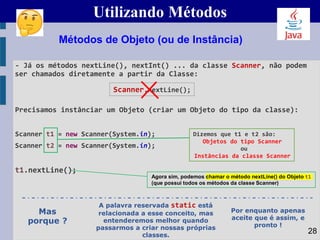 Utilizando Métodos
- Já os métodos nextLine(), nextInt() ... da classe Scanner, não podem
ser chamados diretamente a partir da Classe:
Precisamos instânciar um Objeto (criar um Objeto do tipo da classe):
Scanner t1 = new Scanner(System.in);
Scanner t2 = new Scanner(System.in);
t1.nextLine();
Métodos de Objeto (ou de Instância)
Dizemos que t1 e t2 são:
Objetos do tipo Scanner
ou
Instâncias da classe Scanner
28
Agora sim, podemos chamar o método nextLine() do Objeto t1
(que possui todos os métodos da classe Scanner)
Scanner.nextLine();
Mas
porque ?
A palavra reservada static está
relacionada a esse conceito, mas
entenderemos melhor quando
passarmos a criar nossas próprias
classes.
Por enquanto apenas
aceite que é assim, e
pronto !
 