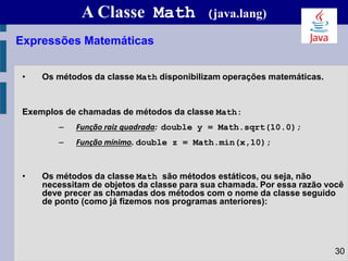 A Classe Math (java.lang)
• Os métodos da classe Math disponibilizam operações matemáticas.
Exemplos de chamadas de métodos da classe Math:
– Função raiz quadrada: double y = Math.sqrt(10.0);
– Função mínimo. double z = Math.min(x,10);
• Os métodos da classe Math são métodos estáticos, ou seja, não
necessitam de objetos da classe para sua chamada. Por essa razão você
deve precer as chamadas dos métodos com o nome da classe seguido
de ponto (como já fizemos nos programas anteriores):
Expressões Matemáticas
30
 