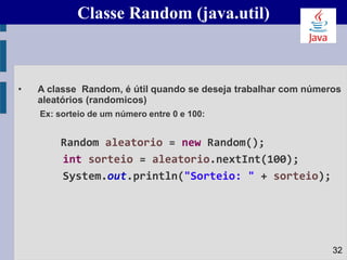 Classe Random (java.util)
• A classe Random, é útil quando se deseja trabalhar com números
aleatórios (randomicos)
Ex: sorteio de um número entre 0 e 100:
Random aleatorio = new Random();
int sorteio = aleatorio.nextInt(100);
System.out.println("Sorteio: " + sorteio);
32
 