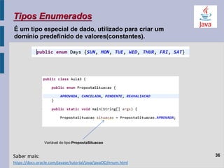 36
Tipos Enumerados
Varíável do tipo PropostaSituacao
É um tipo especial de dado, utilizado para criar um
domínio predefinido de valores(constantes).
https://docs.oracle.com/javase/tutorial/java/javaOO/enum.html
Saber mais:
 