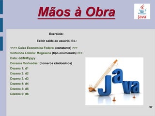 Mãos à Obra
37
Exercício:
Exibir saida ao usuário, Ex.:
<<<< Caixa Economica Federal (constante) >>>
Sorteioda Loteria: Megasena (tipo enumerado) >>>
Data: dd/MM/yyyy
Dezenas Sorteadas: (números rândomicos)
Dezena 1: d1
Dezena 2: d2
Dezena 3: d3
Dezena 4: d4
Dezena 5: d5
Dezena 6: d6
 