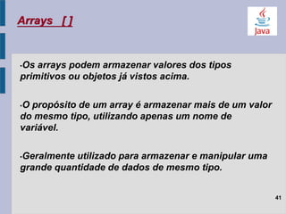 Arrays [ ]
•Os arrays podem armazenar valores dos tipos
primitivos ou objetos já vistos acima.
•O propósito de um array é armazenar mais de um valor
do mesmo tipo, utilizando apenas um nome de
variável.
•Geralmente utilizado para armazenar e manipular uma
grande quantidade de dados de mesmo tipo.
41
 