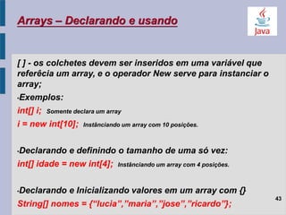 Arrays – Declarando e usando
[ ] - os colchetes devem ser inseridos em uma variável que
referêcia um array, e o operador New serve para instanciar o
array;
•Exemplos:
int[] i; Somente declara um array
i = new int[10]; Instânciando um array com 10 posições.
•Declarando e definindo o tamanho de uma só vez:
int[] idade = new int[4]; Instânciando um array com 4 posições.
•Declarando e Inicializando valores em um array com {}
String[] nomes = {“lucia”,”maria”,”jose”,”ricardo”};
43
 