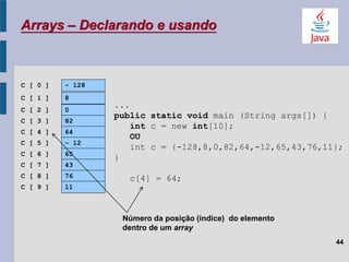 Arrays – Declarando e usando
44
C [ 0 ] - 128
C [ 1 ] 8
C [ 2 ] 0
C [ 3 ] 82
C [ 4 ] 64
C [ 5 ] - 12
C [ 6 ] 65
C [ 7 ] 43
C [ 8 ] 76
C [ 9 ] 11
Número da posição (índice) do elemento
dentro de um array
...
public static void main (String args[]) {
int c = new int[10];
OU
int c = {-128,8,0,82,64,-12,65,43,76,11};
}
c[4] = 64;
 