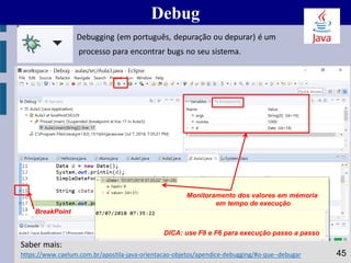 Debug
45https://www.caelum.com.br/apostila-java-orientacao-objetos/apendice-debugging/#o-que--debugar
Saber mais:
Monitoramento dos valores em mémoria
em tempo de execução
BreakPoint
Debugging (em português, depuração ou depurar) é um
processo para encontrar bugs no seu sistema.
DICA: use F8 e F6 para execução passo a passo
 