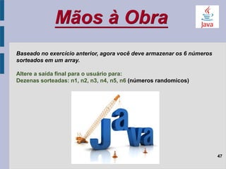Mãos à Obra
47
Baseado no exercício anterior, agora você deve armazenar os 6 números
sorteados em um array.
Altere a saída final para o usuário para:
Dezenas sorteadas: n1, n2, n3, n4, n5, n6 (números randomicos)
 