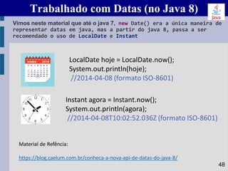 Trabalhado com Datas (no Java 8)
Vimos neste material que até o java 7, new Date() era a única maneira de
representar datas em java, mas a partir do java 8, passa a ser
recomendado o uso de LocalDate e Instant
48
LocalDate hoje = LocalDate.now();
System.out.println(hoje);
//2014-04-08 (formato ISO-8601)
Instant agora = Instant.now();
System.out.println(agora);
//2014-04-08T10:02:52.036Z (formato ISO-8601)
Material de Refência:
https://blog.caelum.com.br/conheca-a-nova-api-de-datas-do-java-8/
 