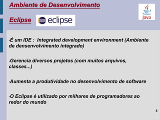 Ambiente de Desenvolvimento
Eclipse
5
•É um IDE : Integrated development environment (Ambiente
de densenvolvimento integrado)
•Gerencia diversos projetos (com muitos arquivos,
classes...)
•Aumenta a produtividade no desenvolvimento de software
•O Eclipse é utilizado por milhares de programadores ao
redor do mundo
 