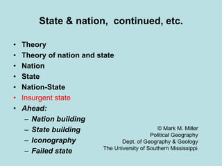 State & nation, continued, etc.
• Theory
• Theory of nation and state
• Nation
• State
• Nation-State
• Insurgent state
• Ahead:
– Nation building
– State building
– Iconography
– Failed state
© Mark M. Miller
Political Geography
Dept. of Geography & Geology
The University of Southern Mississippi/
 